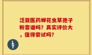 泛亚医药蝉花虫草孢子粉靠谱吗?真实评价大,值得尝试吗?