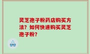 灵芝孢子粉药店购买方法？如何快速购买灵芝孢子粉？