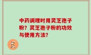 中药调理时用灵芝孢子粉？灵芝孢子粉的功效与使用方法？