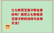 三七粉灵芝孢子粉合用好吗？探究三七粉和灵芝孢子粉的功效与合用方法？