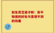 敖东灵芝孢子粉：你不知道的好处与意想不到的效果