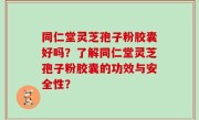 同仁堂灵芝孢子粉胶囊好吗？了解同仁堂灵芝孢子粉胶囊的功效与安全性？