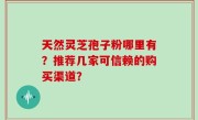 天然灵芝孢子粉哪里有？推荐几家可信赖的购买渠道？
