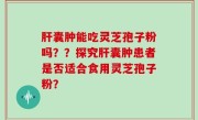 肝囊肿能吃灵芝孢子粉吗？？探究肝囊肿患者是否适合食用灵芝孢子粉？