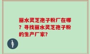丽水灵芝孢子粉厂在哪?寻找丽水灵芝孢子粉的生产厂家?