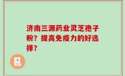 济南三源药业灵芝孢子粉？提高免疫力的好选择？