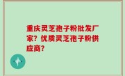重庆灵芝孢子粉批发厂家？优质灵芝孢子粉供应商？