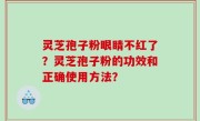 灵芝孢子粉眼睛不红了？灵芝孢子粉的功效和正确使用方法？