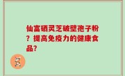 仙富硒灵芝破壁孢子粉？提高免疫力的健康食品？