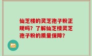 仙芝楼的灵芝孢子粉正规吗?了解仙芝楼灵芝孢子粉的质量保障?