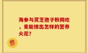 海参与灵芝孢子粉同吃,竟能擦出怎样的营养火花?