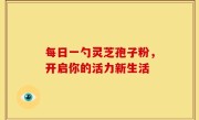 每日一勺灵芝孢子粉，开启你的活力新生活