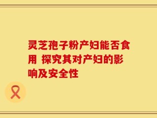 灵芝孢子粉产妇能否食用 探究其对产妇的影响及安全性