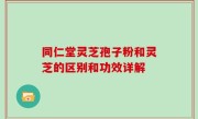 同仁堂灵芝孢子粉和灵芝的区别和功效详解