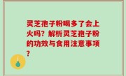 灵芝孢子粉喝多了会上火吗？解析灵芝孢子粉的功效与食用注意事项？