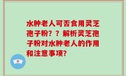 水肿老人可否食用灵芝孢子粉??解析灵芝孢子粉对水肿老人的作用和注意事项?