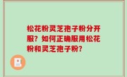 松花粉灵芝孢子粉分开服？如何正确服用松花粉和灵芝孢子粉？