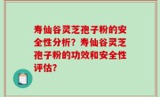寿仙谷灵芝孢子粉的安全性分析?寿仙谷灵芝孢子粉的功效和安全性评估?