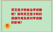 灵芝孢子粉能治甲状腺吧？探究灵芝孢子粉的保健作用及其对甲状腺的影响？