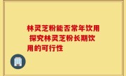 林灵芝粉能否常年饮用 探究林灵芝粉长期饮用的可行性