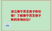 浙江康宁灵芝孢子粉价格？了解康宁灵芝孢子粉的市场价位？