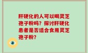 肝硬化的人可以喝灵芝孢子粉吗?探讨肝硬化患者是否适合食用灵芝孢子粉?