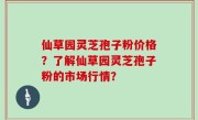 仙草园灵芝孢子粉价格？了解仙草园灵芝孢子粉的市场行情？