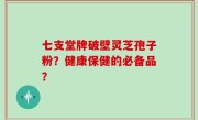 七支堂牌破壁灵芝孢子粉？健康保健的必备品？