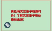 黄松甸灵芝孢子粉原料价？了解灵芝孢子粉价格和来源？