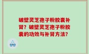 破壁灵芝孢子粉胶囊补肾？破壁灵芝孢子粉胶囊的功效与补肾方法？
