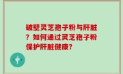 破壁灵芝孢子粉与肝脏？如何通过灵芝孢子粉保护肝脏健康？