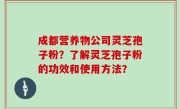 成都营养物公司灵芝孢子粉？了解灵芝孢子粉的功效和使用方法？