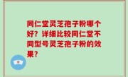 同仁堂灵芝孢子粉哪个好？详细比较同仁堂不同型号灵芝孢子粉的效果？