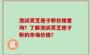 池润灵芝孢子粉价格查询？了解池润灵芝孢子粉的市场价格？