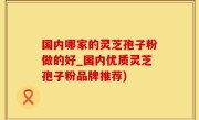 国内哪家的灵芝孢子粉做的好_国内优质灵芝孢子粉品牌推荐)