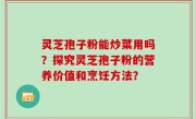 灵芝孢子粉能炒菜用吗？探究灵芝孢子粉的营养价值和烹饪方法？