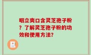 咽立爽口含灵芝孢子粉？了解灵芝孢子粉的功效和使用方法？
