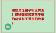 破壁灵芝孢子粉王秀玉？探秘破壁灵芝孢子粉的功效与王秀玉的故事？