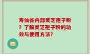 寿仙谷内部灵芝孢子粉？了解灵芝孢子粉的功效与使用方法？