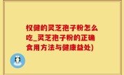 权健的灵芝孢子粉怎么吃_灵芝孢子粉的正确食用方法与健康益处)