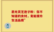 恩光灵芝孢子粉：你不知道的食材，竟能提升生活品质”