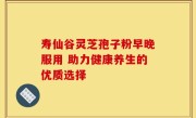 寿仙谷灵芝孢子粉早晚服用 助力健康养生的优质选择