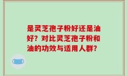 是灵芝孢子粉好还是油好？对比灵芝孢子粉和油的功效与适用人群？