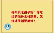 亳州灵芝孢子粉：你吃过的滋补食材新宠，怎样让生活更美好？