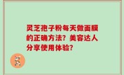 灵芝孢子粉每天做面膜的正确方法？美容达人分享使用体验？