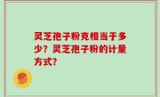 灵芝孢子粉克相当于多少?灵芝孢子粉的计量方式?