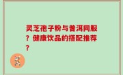 灵芝孢子粉与普洱同服？健康饮品的搭配推荐？