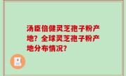 汤臣倍健灵芝孢子粉产地？全球灵芝孢子粉产地分布情况？