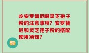吃安罗替尼喝灵芝孢子粉的注意事项？安罗替尼和灵芝孢子粉的搭配使用须知？