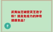 武夷仙芝破壁灵芝孢子粉？提高免疫力的神奇健康食品？